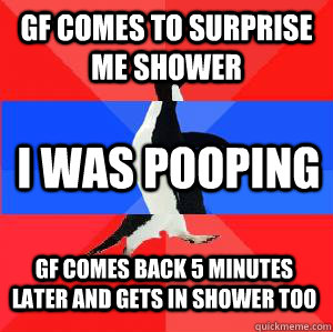 GF comes to surprise me shower I was pooping gf comes back 5 minutes later and gets in shower too  Socially awesome awkward awesome penguin