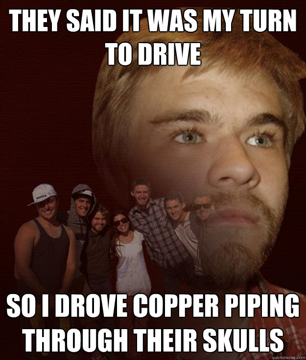 they said it was my turn to drive so i drove copper piping through their skulls - they said it was my turn to drive so i drove copper piping through their skulls  Nate Meme