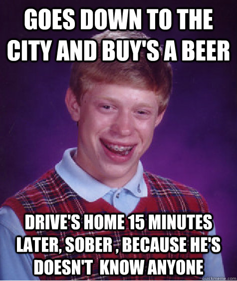 Goes down to the city and buy's a beer drive's home 15 minutes later, sober , because he's doesn't  know anyone   Bad Luck Brian