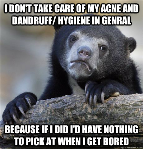 I don't take care of my acne and dandruff/ hygiene in genral because if i did I'd have nothing to pick at when I get bored  Confession Bear