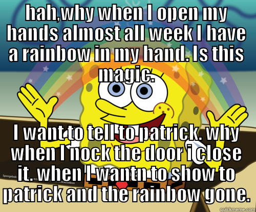 HAH,WHY WHEN I OPEN MY HANDS ALMOST ALL WEEK I HAVE A RAINBOW IN MY HAND. IS THIS MAGIC. I WANT TO TELL TO PATRICK. WHY WHEN I NOCK THE DOOR I CLOSE IT. WHEN I WANTN TO SHOW TO PATRICK AND THE RAINBOW GONE. Spongebob rainbow