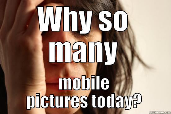 WHY SO MANY MOBILE PICTURES TODAY? First World Problems