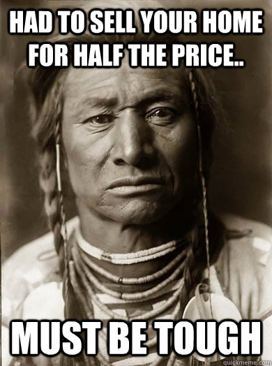 Had to sell your home for half the price.. Must be tough  Unimpressed American Indian