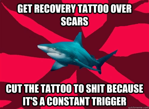 Get recovery tattoo over scars Cut the tattoo to shit because it's a constant trigger  
