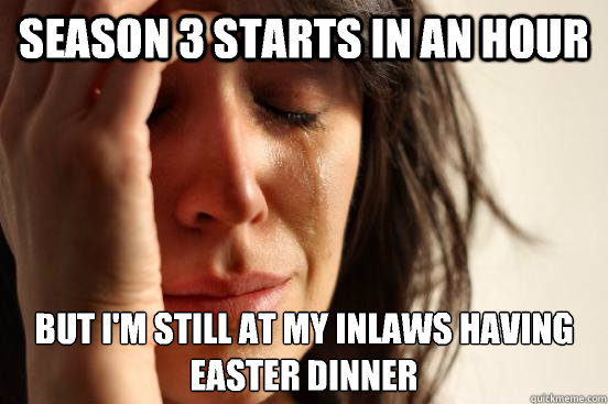 Season 3 starts in an hour but I'm still at my inlaws having easter dinner  First World Problems