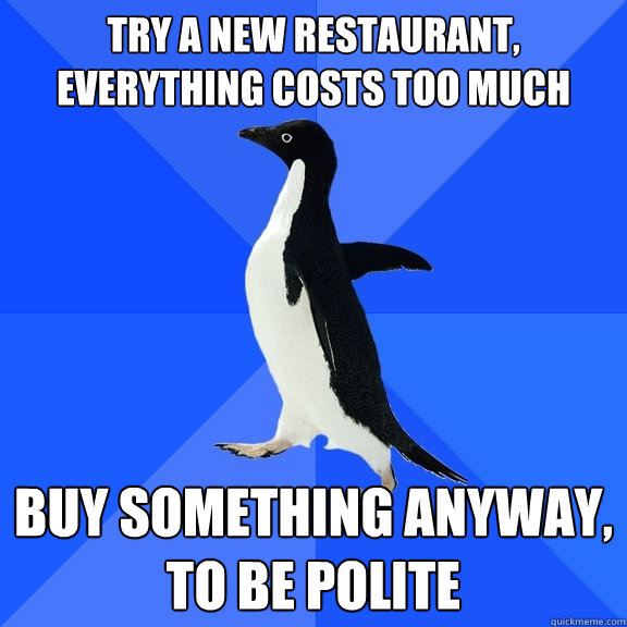Try a new restaurant, everything costs too much Buy something anyway, to be polite  Socially Awkward Penguin