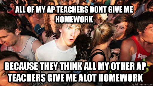 all of my ap teachers dont give me homework  because they think all my other ap teachers give me alot homework   Sudden Clarity Clarence