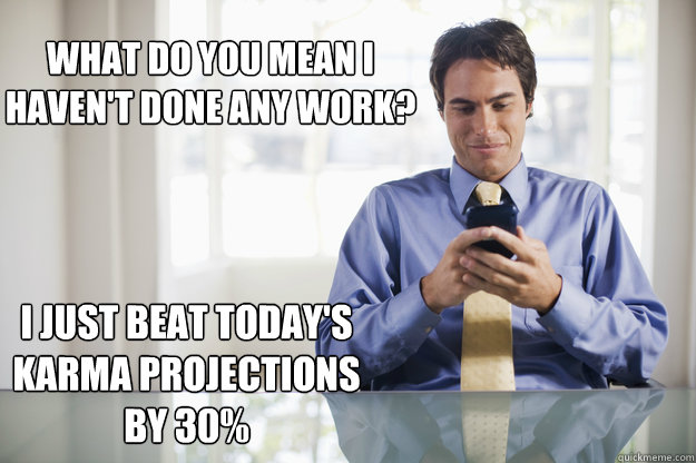 What do you mean i 
haven't done any work? I just beat today's karma projections by 30%  