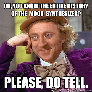 Oh, you know the entire history of the  Moog  synthesizer? Please, do tell.  Creepy Wonka