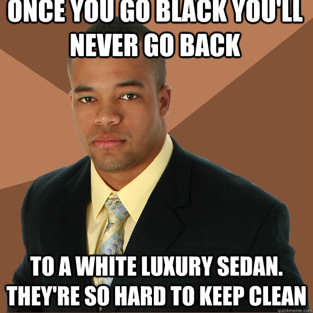 Once you go black you'll never go back to a white luxury sedan. they're so hard to keep clean  Successful Black Man