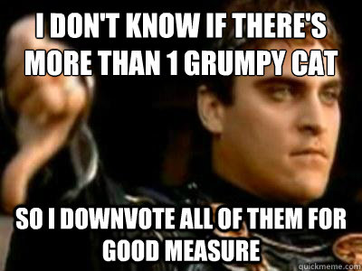 I don't know if there's more than 1 grumpy cat So I downvote all of them for good measure  Downvoting Roman