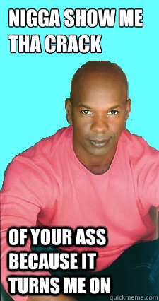 Nigga show me tha crack of your ass because it turns me on  Gay black man