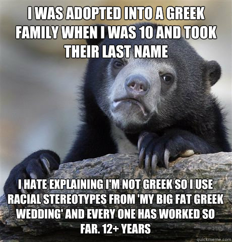 I WAS ADOPTED INTO A GREEK FAMILY WHEN I WAS 10 AND TOOK THEIR LAST NAME I HATE EXPLAINING I'M NOT GREEK SO I USE RACIAL STEREOTYPES FROM 'MY BIG FAT GREEK WEDDING' AND EVERY ONE HAS WORKED SO FAR. 12+ YEARS  Confession Bear