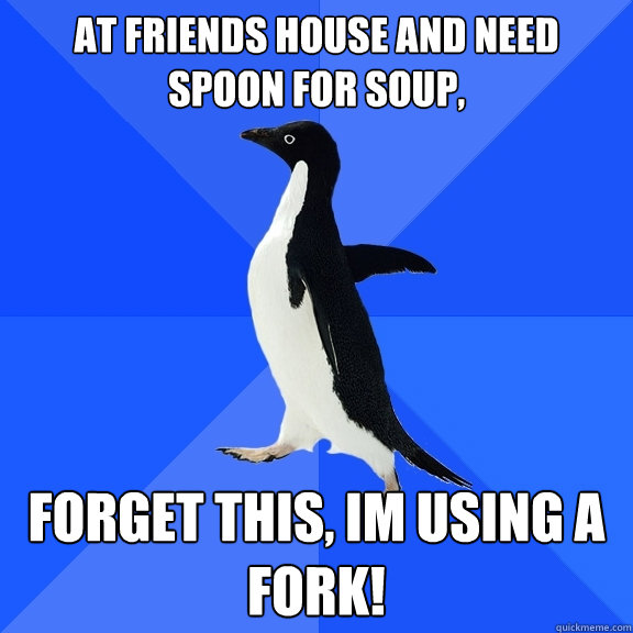 at friends house and need spoon for soup, forget this, im using a fork!  Socially Awkward Penguin