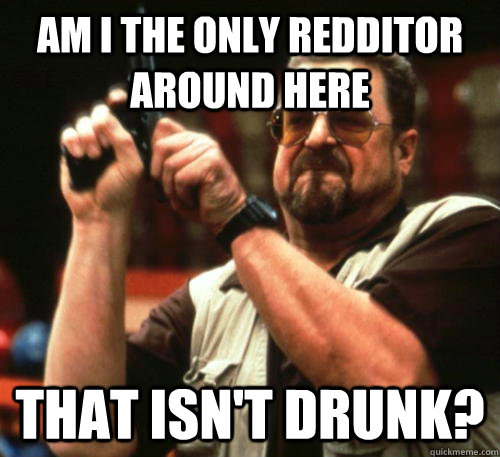 Am i the only redditor around here that isn't drunk?  Am I The Only One Around Here