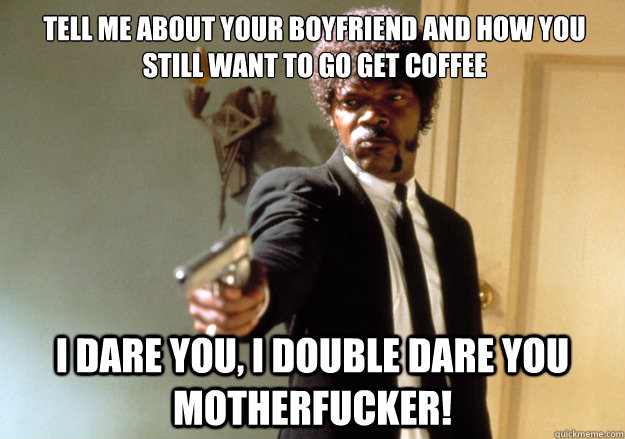 Tell me about your boyfriend and how you still want to go get coffee  i dare you, i double dare you motherfucker!  Samuel L Jackson