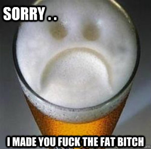 sorry . . i made you fuck the fat bitch  Confession Beer