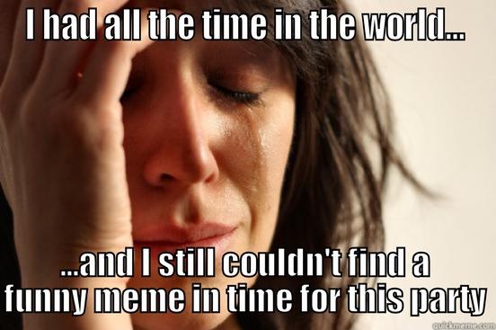 I HAD ALL THE TIME IN THE WORLD... ...AND I STILL COULDN'T FIND A FUNNY MEME IN TIME FOR THIS PARTY First World Problems