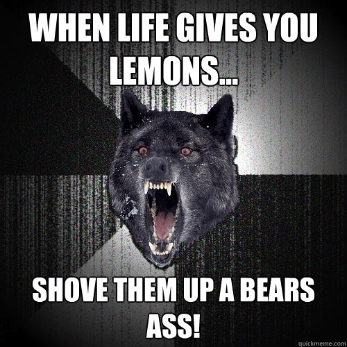 when life gives you lemons... shove them up a BEARS ASS!  Insanity Wolf