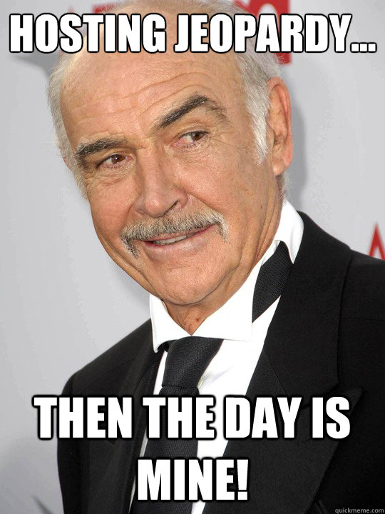 Hosting Jeopardy... then the day is mine!  sean connery
