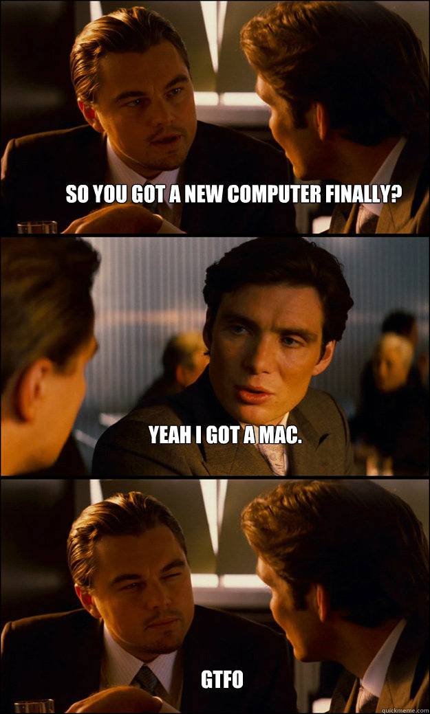 So you got a new computer finally? Yeah I got a mac. gtfo - So you got a new computer finally? Yeah I got a mac. gtfo  Inception
