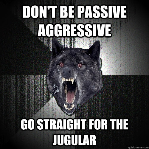 don't be passive aggressive go straight for the jugular  Insanity Wolf