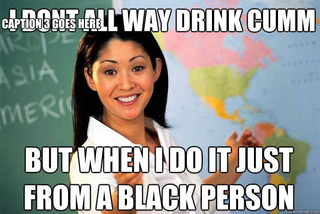 i dont all way drink cumm  but when i do it just from a black person Caption 3 goes here  Unhelpful High School Teacher
