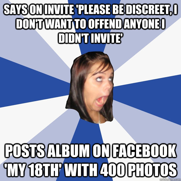 Says on invite 'Please be discreet, I don't want to offend anyone I didn't invite' Posts album on facebook 'My 18th' with 400 photos - Says on invite 'Please be discreet, I don't want to offend anyone I didn't invite' Posts album on facebook 'My 18th' with 400 photos  Annoying Facebook Girl