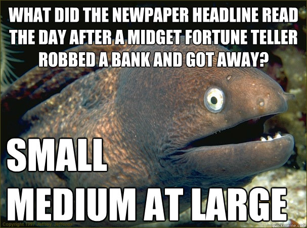 what did the newpaper headline read the day after a midget fortune teller robbed a bank and got away? small 
medium at large - what did the newpaper headline read the day after a midget fortune teller robbed a bank and got away? small 
medium at large  Bad Joke Eel