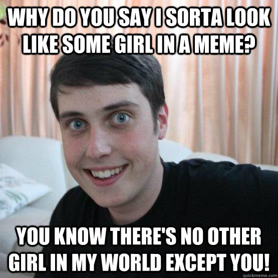 Why do you say I sorta look like some girl in a meme? You Know There's No Other Girl In My World Except you!  Overly Attached Boyfriend