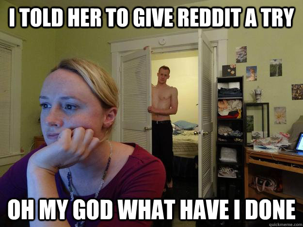 i told her to give reddit a try oh my god what have i done  