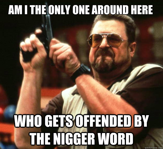Am I the only one around here who gets offended by the nigger word  Walter
