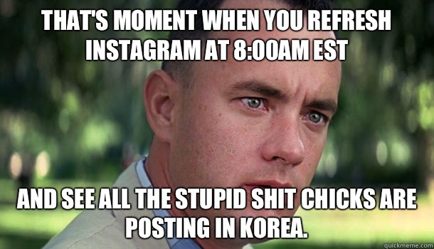 That's moment when you refresh Instagram at 8:00am EST  And see all the stupid shit chicks are posting in Korea.   Offensive Forrest Gump