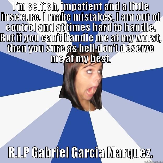 I'M SELFISH, IMPATIENT AND A LITTLE INSECURE. I MAKE MISTAKES, I AM OUT OF CONTROL AND AT TIMES HARD TO HANDLE. BUT IF YOU CAN'T HANDLE ME AT MY WORST, THEN YOU SURE AS HELL DON'T DESERVE ME AT MY BEST. R.I.P GABRIEL GARCIA MARQUEZ. Annoying Facebook Girl