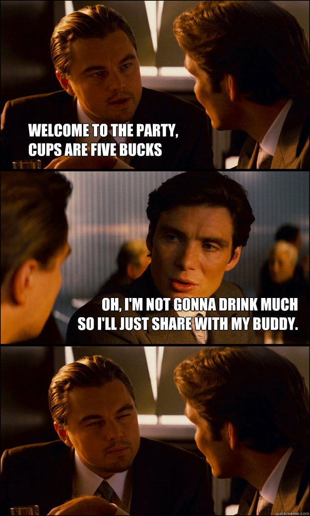 Welcome to the party, 
cups are five bucks Oh, i'm not gonna drink much 
so I'll just share with my buddy.   Inception