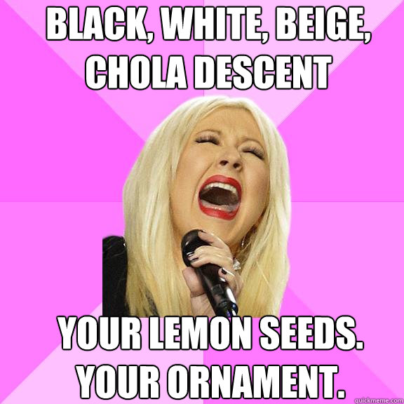 BLack, white, beige, chola descent  Your lemon seeds. Your ornament.   Wrong Lyrics Christina