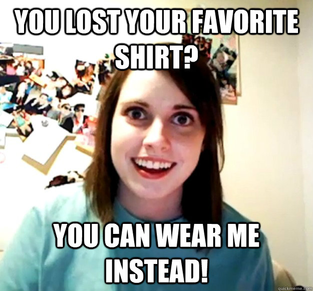 You lost your favorite shirt? You can wear me instead!  Overly Attached Girlfriend