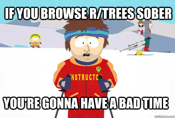 if you browse r/trees sober You're gonna have a bad time  Super Cool Ski Instructor