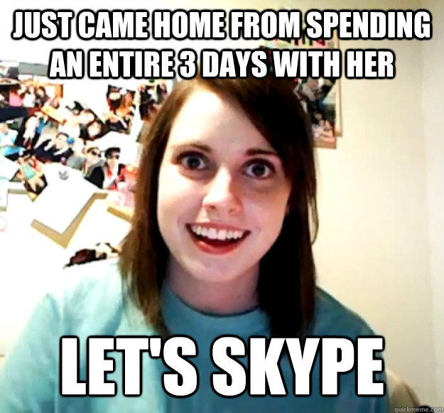 Just came home from spending an entire 3 days with her let's Skype  Overly Attached Girlfriend