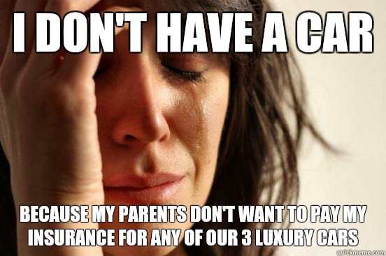 I don't have a car Because my parents don't want to pay my insurance for any of our 3 luxury cars  First World Problems