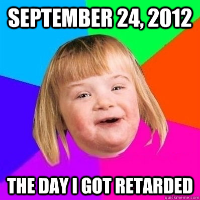 SEptember 24, 2012 The day i got retarded - SEptember 24, 2012 The day i got retarded  Retard Girl