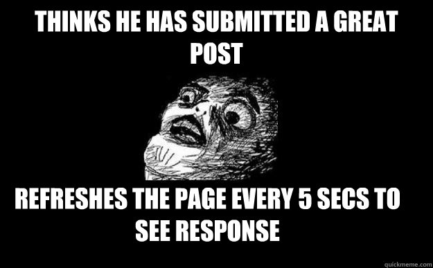 thinks he has submitted a great post refreshes the page every 5 secs to see response - thinks he has submitted a great post refreshes the page every 5 secs to see response  Overreactive Redditor
