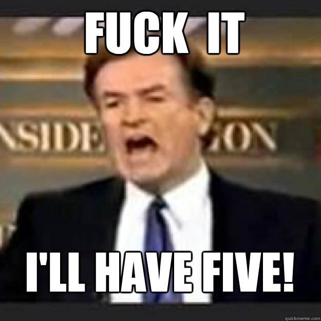 FUCK  IT   I'll have five!  Angry OReilly
