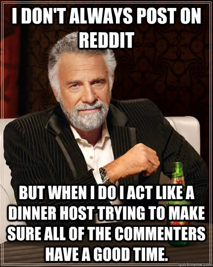 I don't always post on reddit but when I do I act like a dinner host trying to make sure all of the commenters have a good time.  - I don't always post on reddit but when I do I act like a dinner host trying to make sure all of the commenters have a good time.   The Most Interesting Man In The World