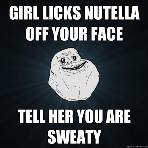 Girl licks nutella off your face Tell her you are sweaty  Forever Alone