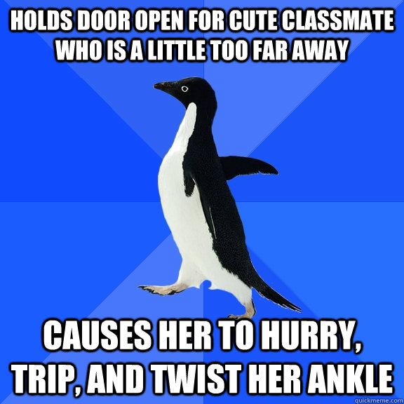 Holds door open for cute classmate who is a little too far away causes her to hurry, trip, and twist her ankle  Socially Awkward Penguin