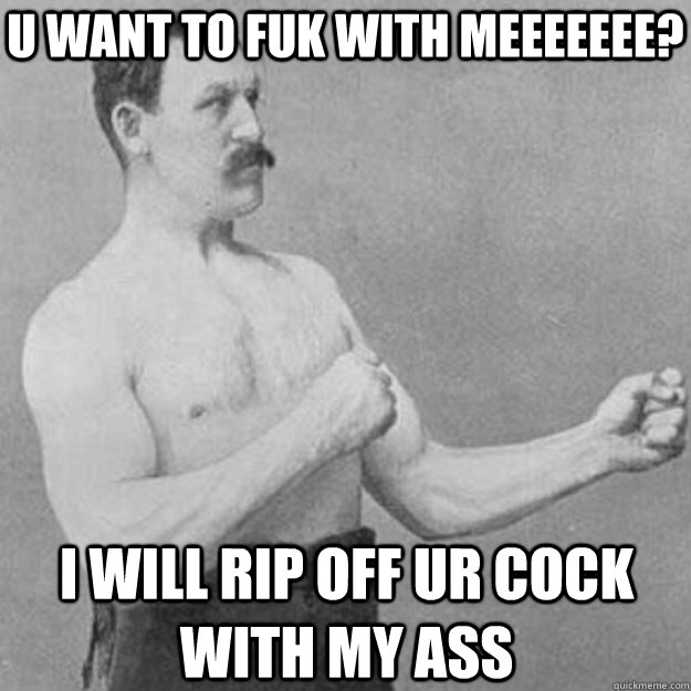 U want to fuk with meeeeeee? i will rip off ur cock with my ass  overly manly man