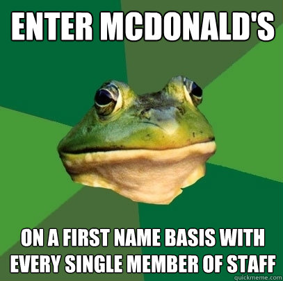 enter mcdonald's  on a first name basis with every single member of staff  Foul Bachelor Frog