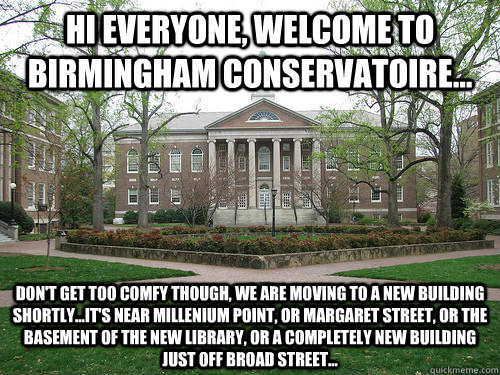 Hi everyone, welcome to Birmingham Conservatoire... Don't get too comfy though, we are moving to a new building shortly...it's near millenium point, or MArgaret street, or the basement of the new library, or a completely new building just off broad street  Scumbag University
