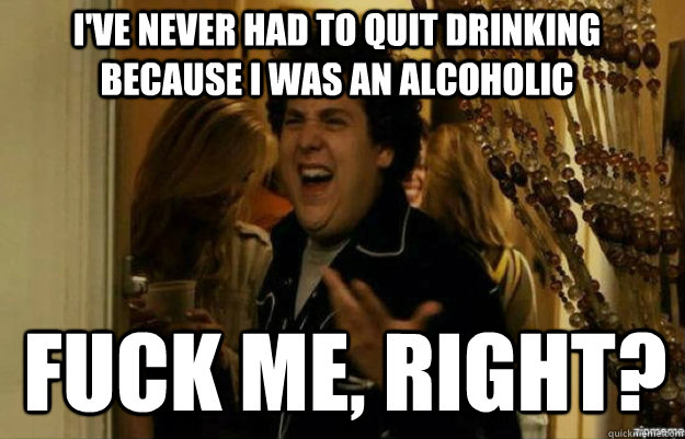I've never had to quit drinking because I was an alcoholic FUCK ME, RIGHT?  fuck me right